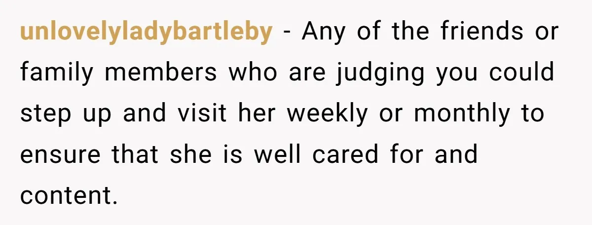 unlovelyladybartleby - Any of the friends or family members who are judging you could step up and visit her weekly or monthly to ensure that she is well cared for...