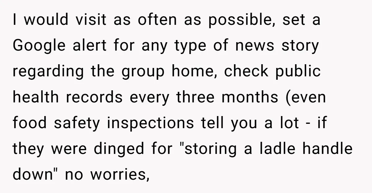 I would visit as often as possible, set a Google alert for any type of news story regarding the group home, check public health records every three months (even food...