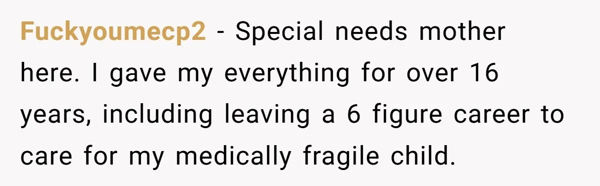 Fuckyoumecp2 - Special needs mother here. I gave my everything for over 16 years, including leaving a 6 figure career to care for my medically fragile child.