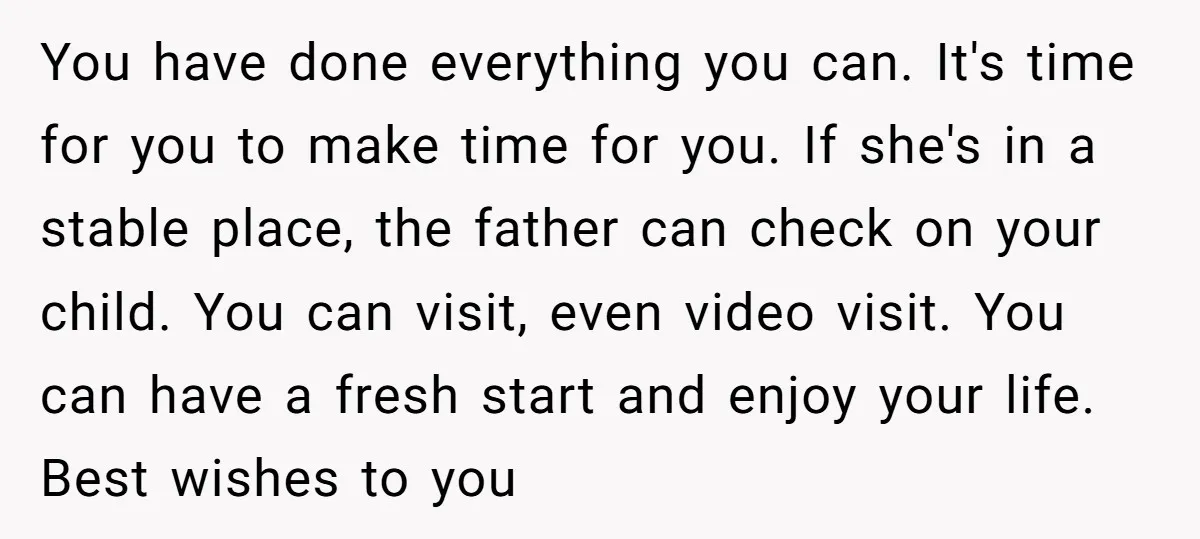 You have done everything you can. It's time for you to make time for you. If she's in a stable place, the father can check on your child. You can...