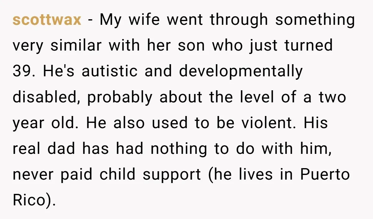scottwax - My wife went through something very similar with her son who just turned 39. He's autistic and developmentally disabled, probably about the level of a two year old....