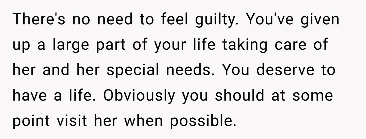 There's no need to feel guilty. You've given up a large part of your life taking care of her and her special needs. You deserve to have a life. Obviously...