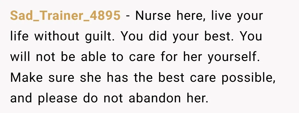 Sad_Trainer_4895 - Nurse here, live your life without guilt. You did your best. You will not be able to care for her yourself. Make sure she has the best care...