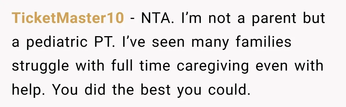 TicketMaster10 - NTA. I’m not a parent but a pediatric PT. I’ve seen many families struggle with full time caregiving even with help. You did the best you could.