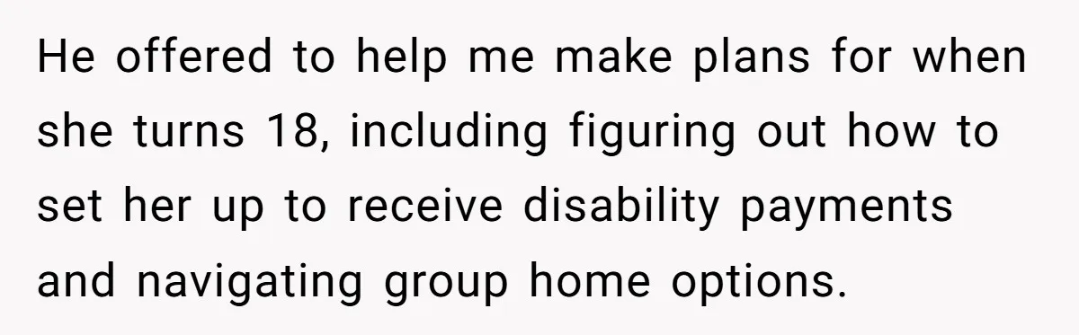 He offered to help me make plans for when she turns 18, including figuring out how to set her up to receive disability payments and navigating group home options.
