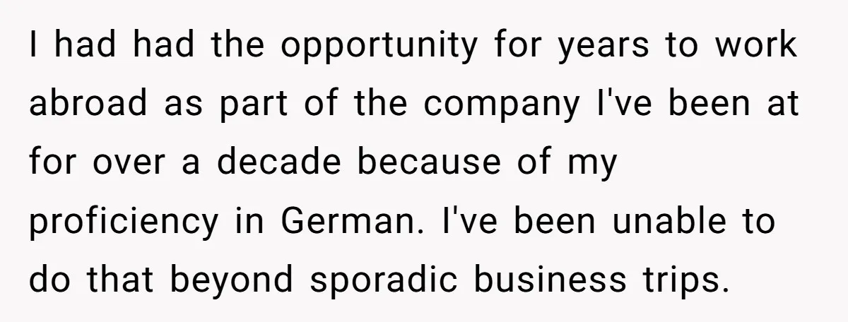 I had had the opportunity for years to work abroad as part of the company I've been at for over a decade because of my proficiency in German. I've been...
