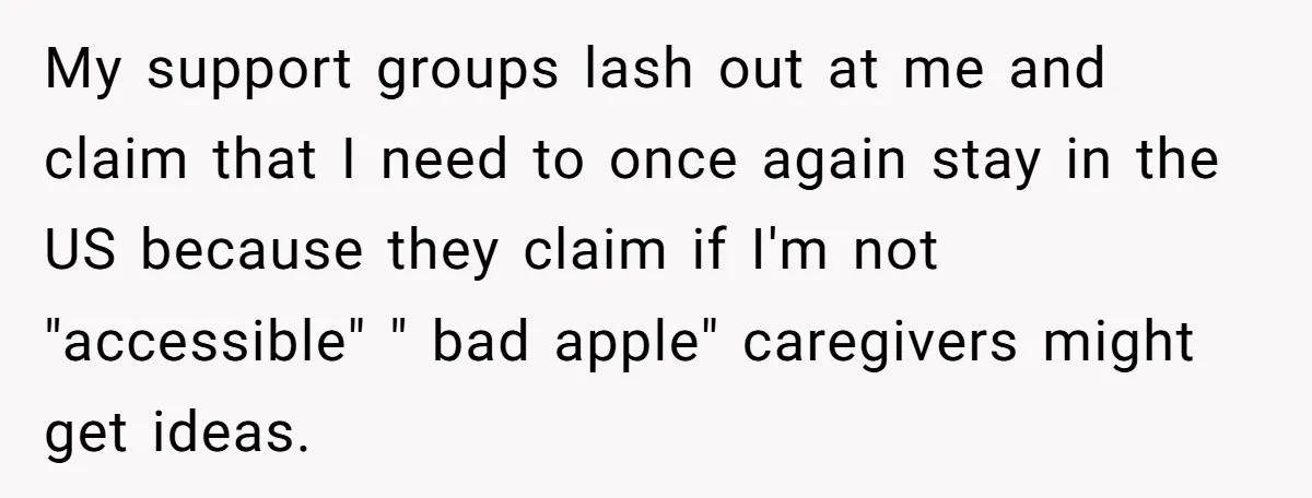 My support groups lash out at me and claim that I need to once again stay in the US because they claim if I'm not "accessible" " bad apple" caregivers...