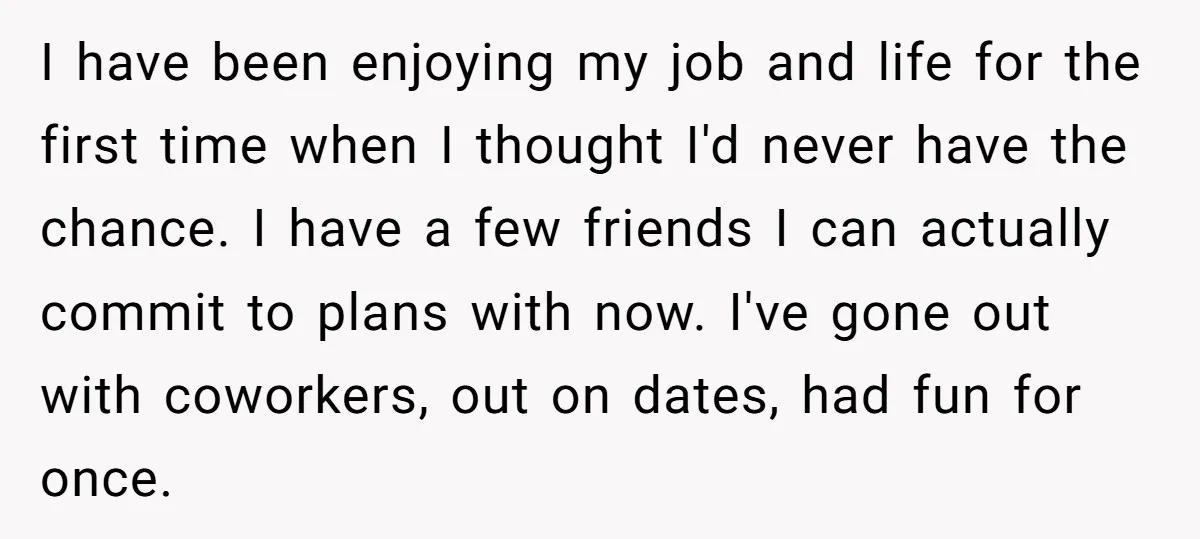 I have been enjoying my job and life for the first time when I thought I'd never have the chance. I have a few friends I can actually commit to...