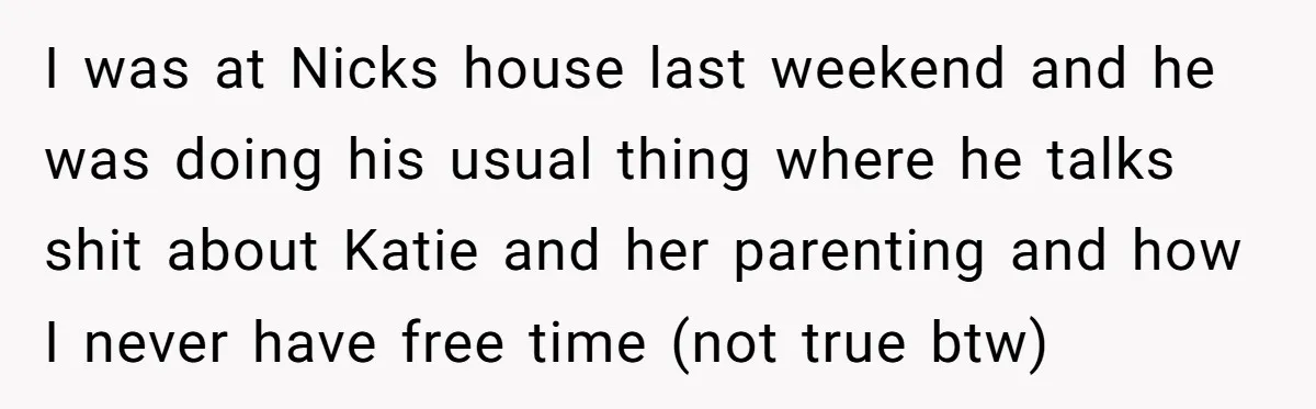 I was at Nicks house last weekend and he was doing his usual thing where he talks shit about Katie and her parenting and how I never have free time...