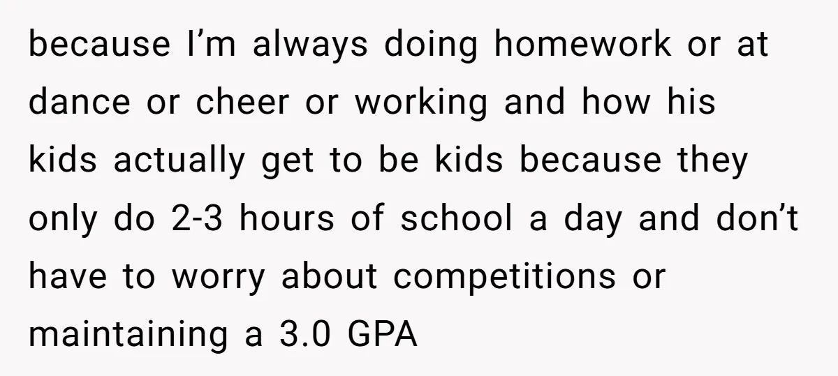 because I’m always doing homework or at dance or cheer or working and how his kids actually get to be kids because they only do 2-3 hours of school a...
