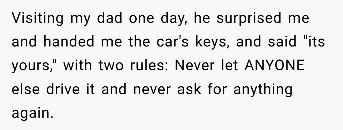 Visiting my dad one day, he surprised me and handed me the car's keys, and said "its yours," with two rules: Never let ANYONE else drive it and never ask...