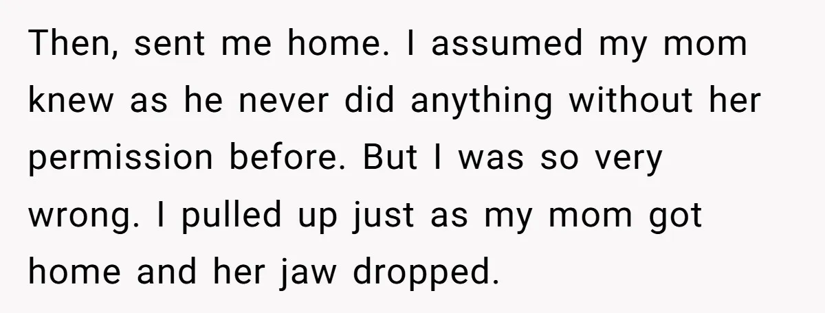 Then, sent me home. I assumed my mom knew as he never did anything without her permission before. But I was so very wrong. I pulled up just as my...