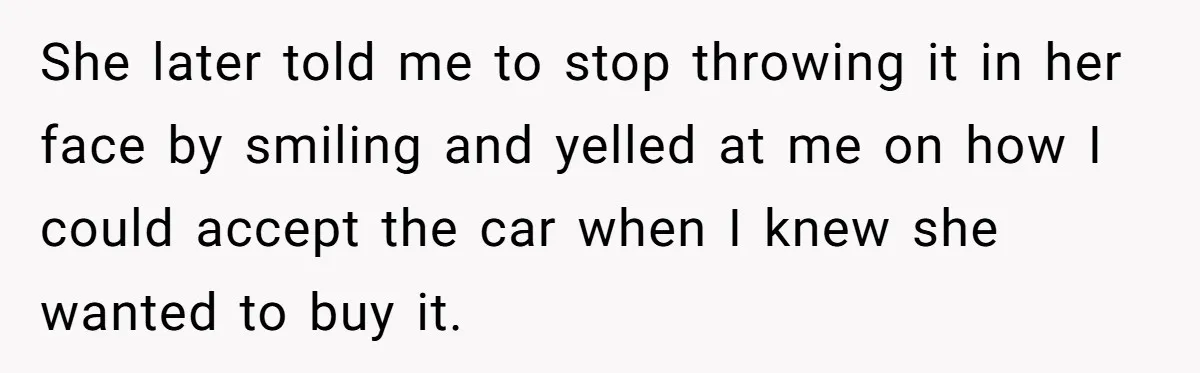 She later told me to stop throwing it in her face by smiling and yelled at me on how I could accept the car when I knew she wanted to...