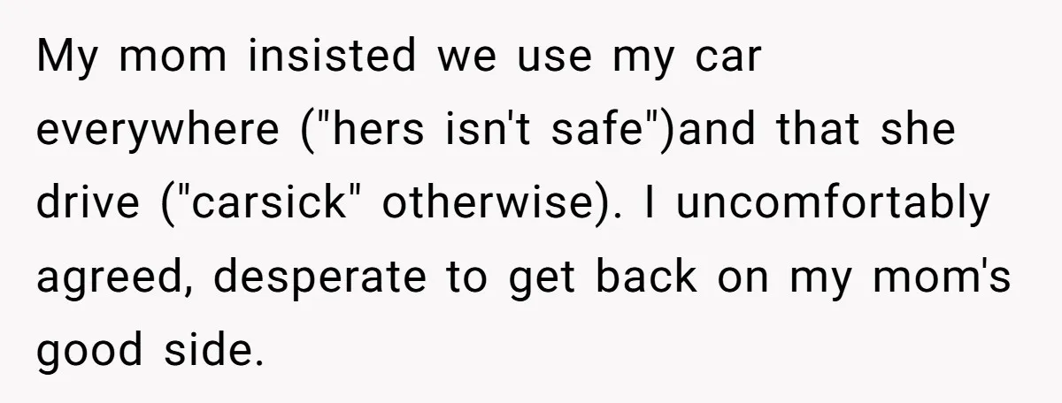 My mom insisted we use my car everywhere ("hers isn't safe")and that she drive ("carsick" otherwise). I uncomfortably agreed, desperate to get back on my mom's good side.