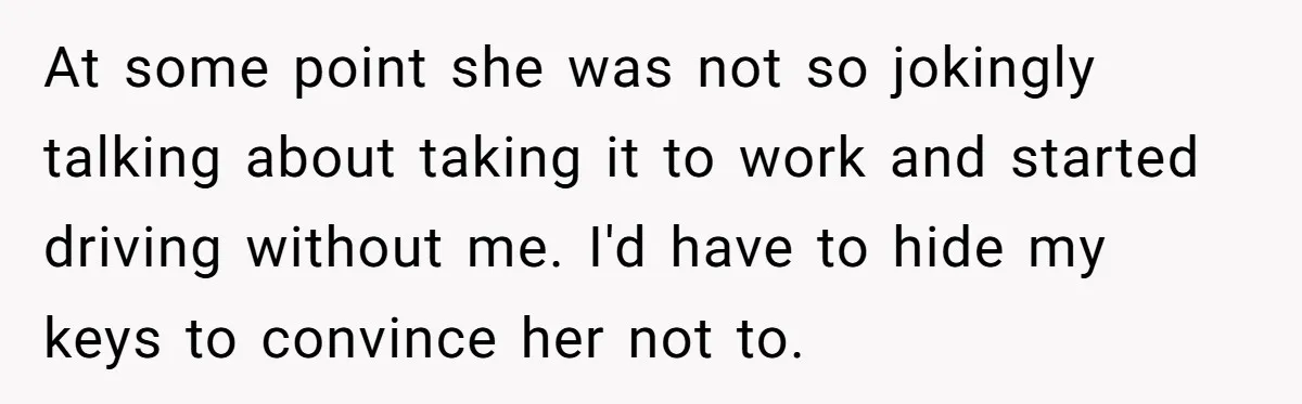 At some point she was not so jokingly talking about taking it to work and started driving without me. I'd have to hide my keys to convince her not to.