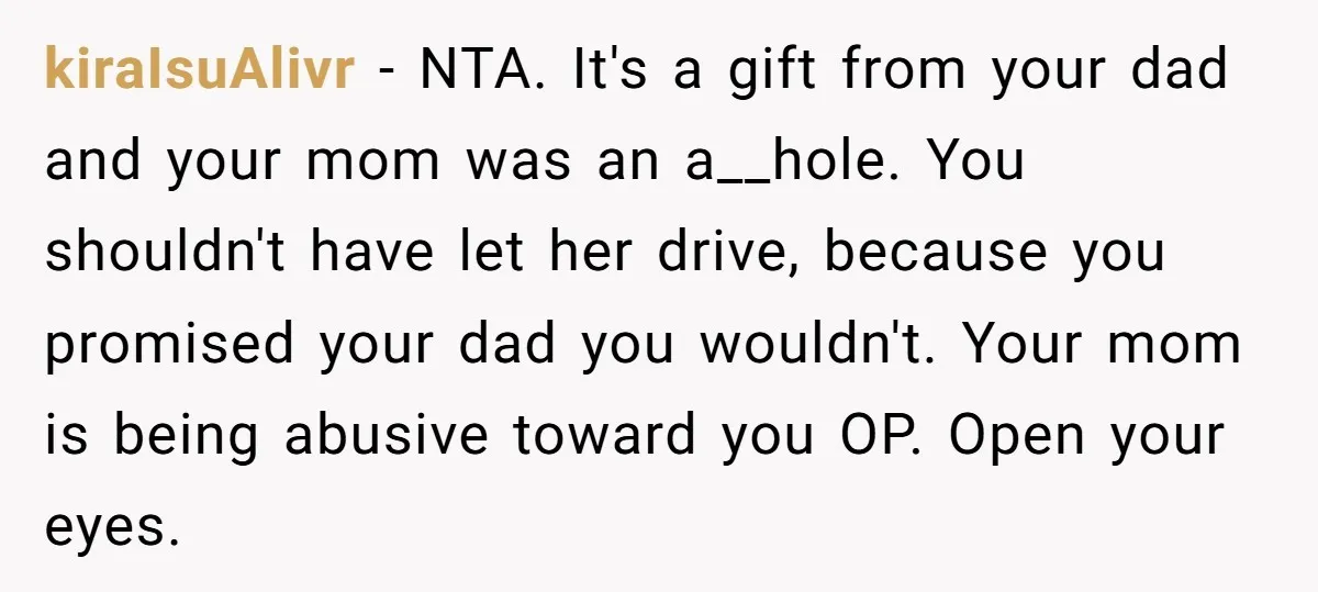 kiraIsuAlivr − NTA. It's a gift from your dad and your mom was an a__hole. You shouldn't have let her drive, because you promised your dad you wouldn't. Your mom...