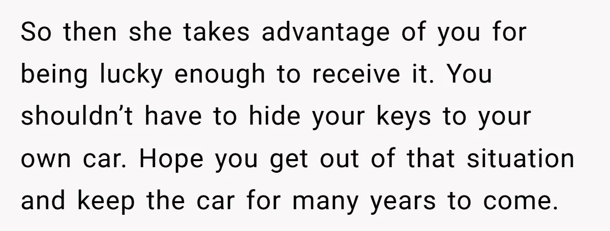 So then she takes advantage of you for being lucky enough to receive it. You shouldn’t have to hide your keys to your own car. Hope you get out of...