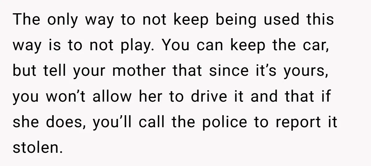 The only way to not keep being used this way is to not play. You can keep the car, but tell your mother that since it’s yours, you won’t allow...