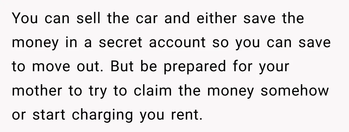 You can sell the car and either save the money in a secret account so you can save to move out. But be prepared for your mother to try to...