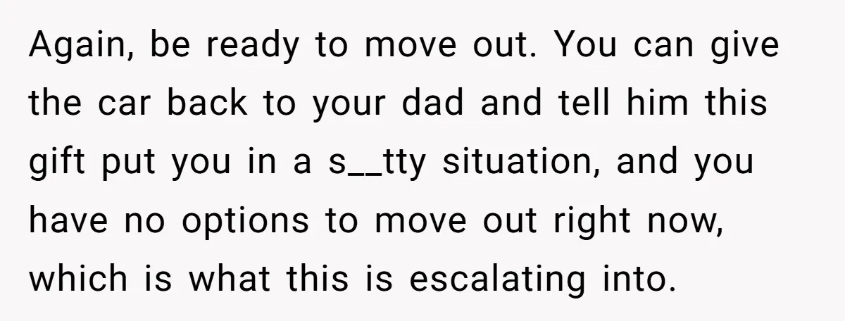 Again, be ready to move out. You can give the car back to your dad and tell him this gift put you in a s__tty situation, and you have no...