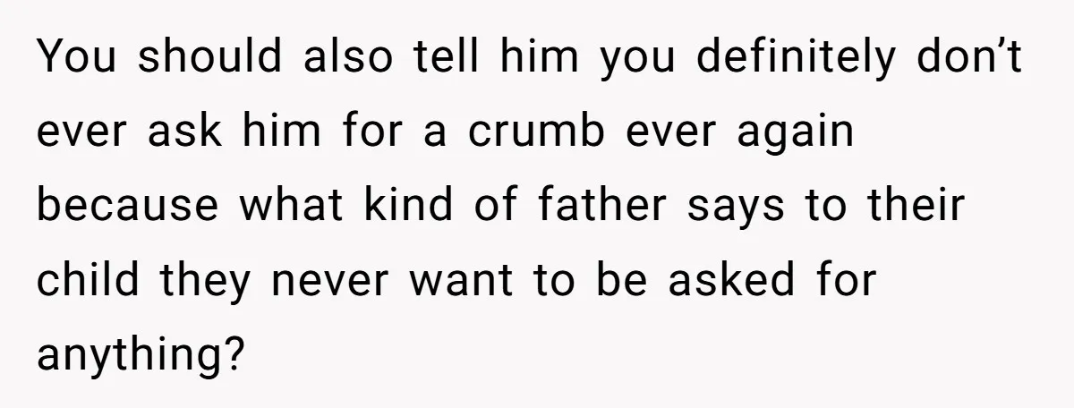 You should also tell him you definitely don’t ever ask him for a crumb ever again because what kind of father says to their child they never want to be...