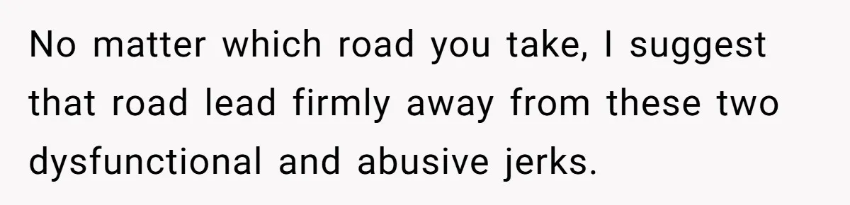 No matter which road you take, I suggest that road lead firmly away from these two dysfunctional and abusive jerks.