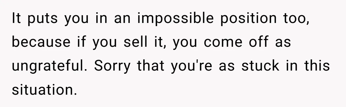 It puts you in an impossible position too, because if you sell it, you come off as ungrateful. Sorry that you're as stuck in this situation.