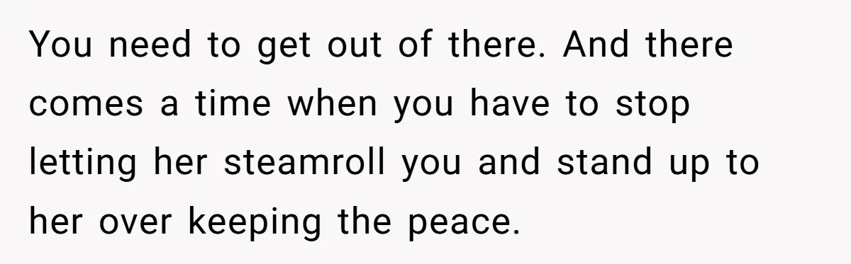 You need to get out of there. And there comes a time when you have to stop letting her steamroll you and stand up to her over keeping the peace.