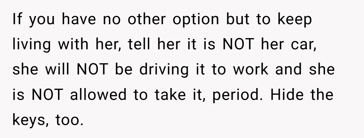 If you have no other option but to keep living with her, tell her it is NOT her car, she will NOT be driving it to work and she is...