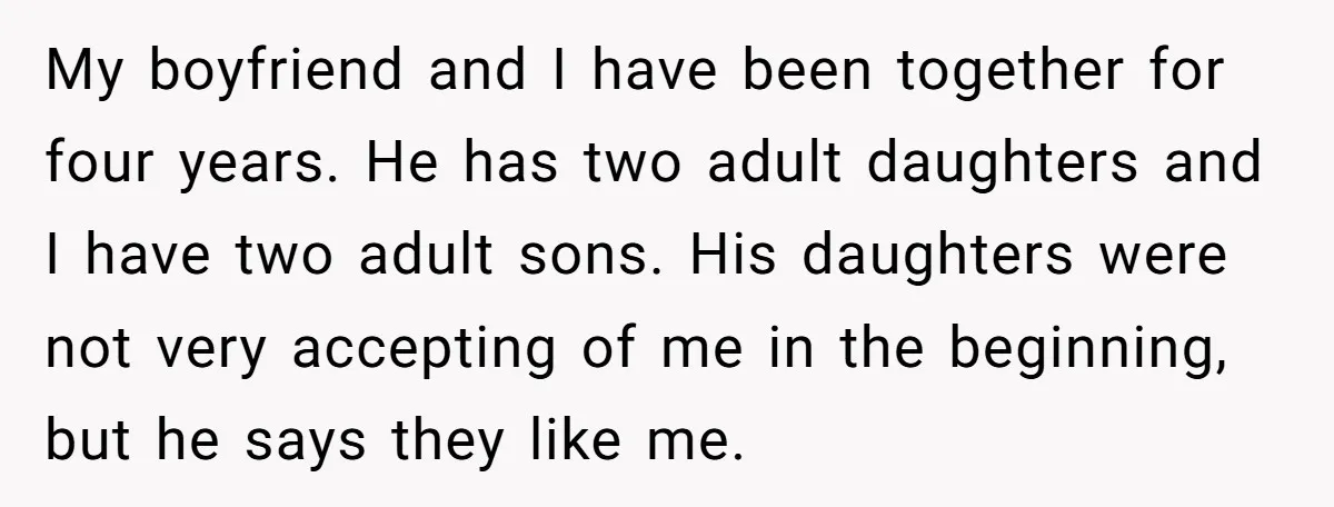 My boyfriend and I have been together for four years. He has two adult daughters and I have two adult sons. His daughters were not very accepting of me in...