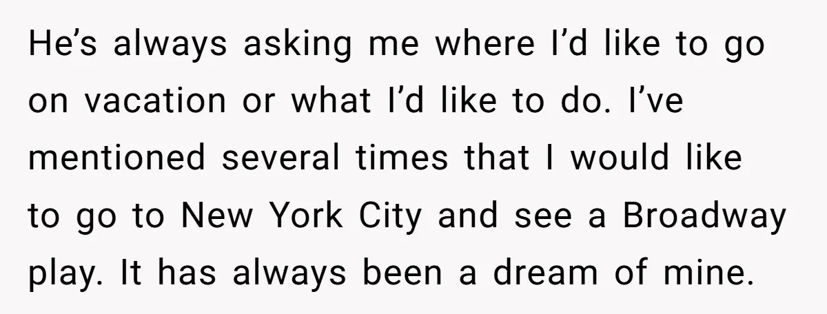 He’s always asking me where I’d like to go on vacation or what I’d like to do. I’ve mentioned several times that I would like to go to New York...