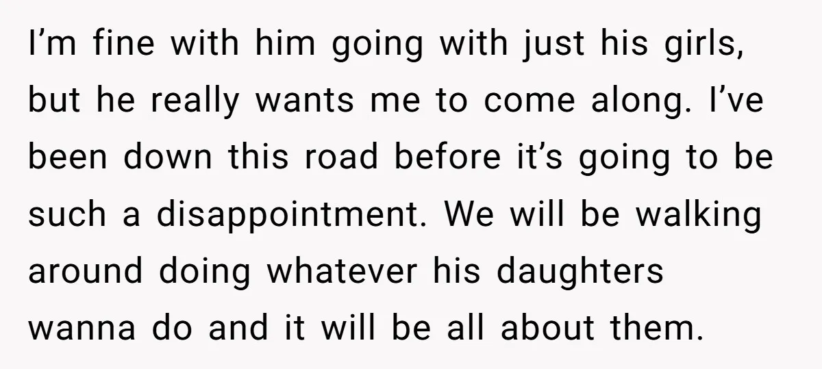 I’m fine with him going with just his girls, but he really wants me to come along. I’ve been down this road before it’s going to be such a disappointment....