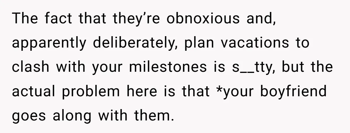 The fact that they’re obnoxious and, apparently deliberately, plan vacations to clash with your milestones is s__tty, but the actual problem here is that *your boyfriend goes along with them.