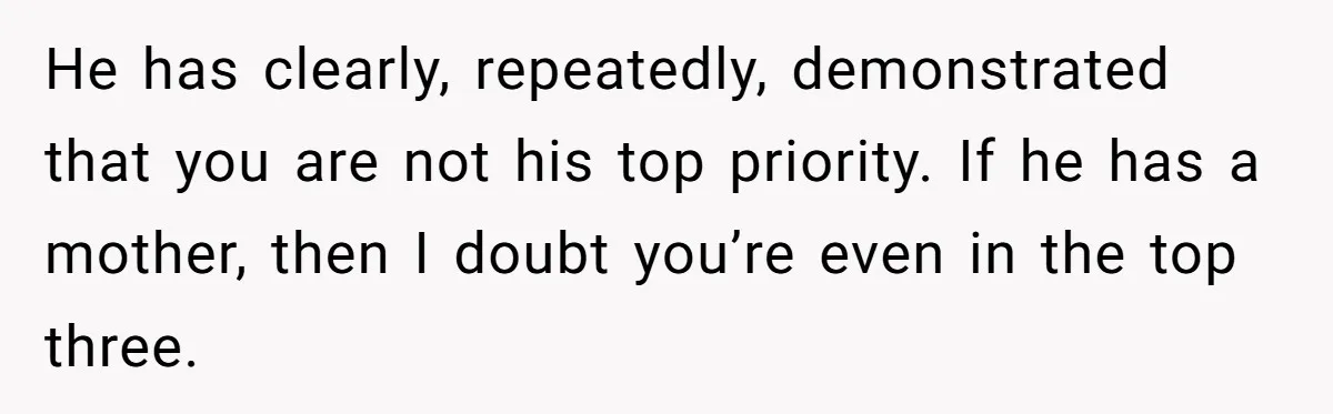 He has clearly, repeatedly, demonstrated that you are not his top priority. If he has a mother, then I doubt you’re even in the top three.