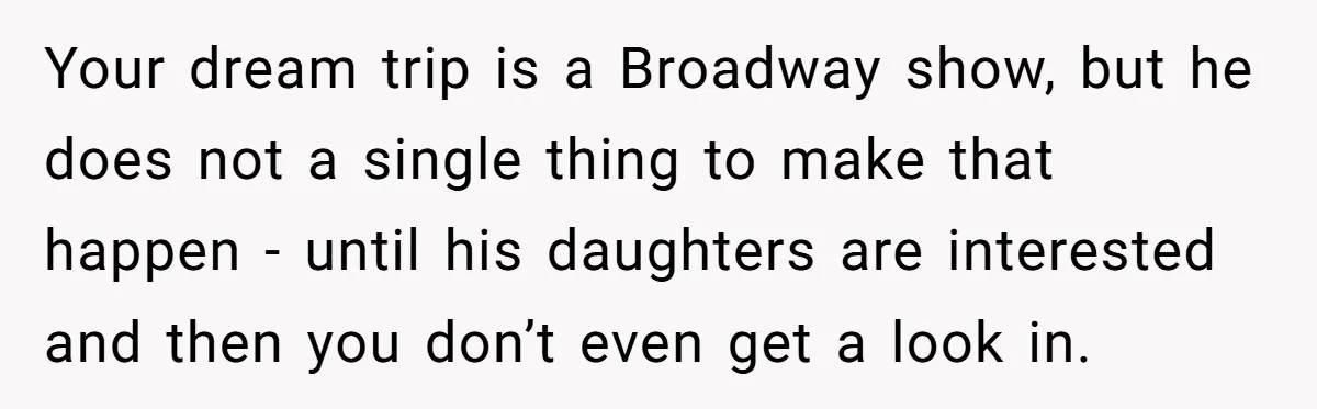 Your dream trip is a Broadway show, but he does not a single thing to make that happen - until his daughters are interested and then you don’t even get...