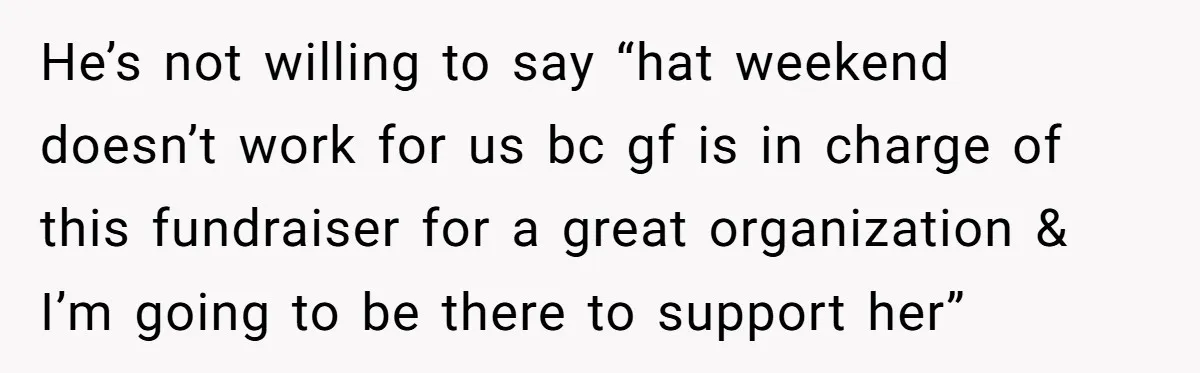 He’s not willing to say “hat weekend doesn’t work for us bc gf is in charge of this fundraiser for a great organization & I’m going to be there to...