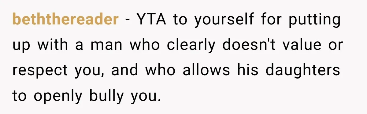 beththereader − YTA to yourself for putting up with a man who clearly doesn't value or respect you, and who allows his daughters to openly bully you.