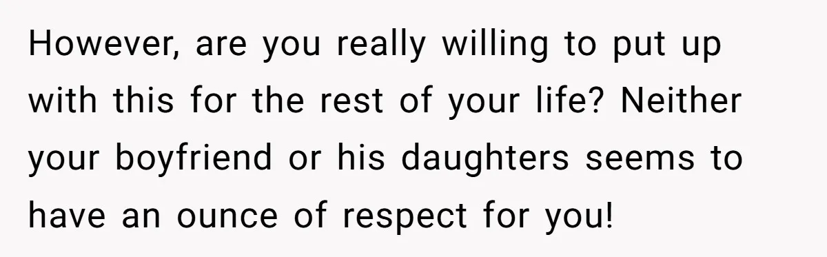 However, are you really willing to put up with this for the rest of your life? Neither your boyfriend or his daughters seems to have an ounce of respect for...