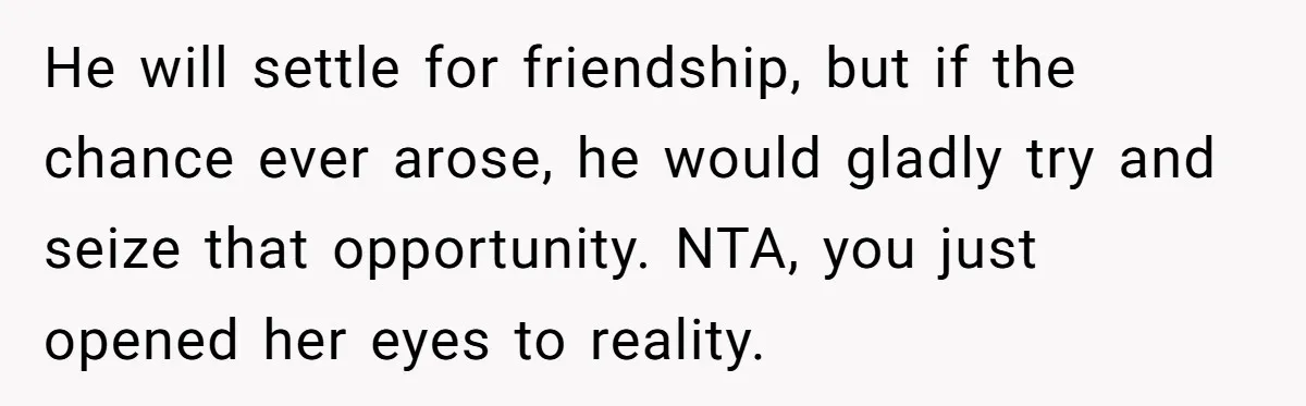 He will settle for friendship, but if the chance ever arose, he would gladly try and seize that opportunity. NTA, you just opened her eyes to reality.