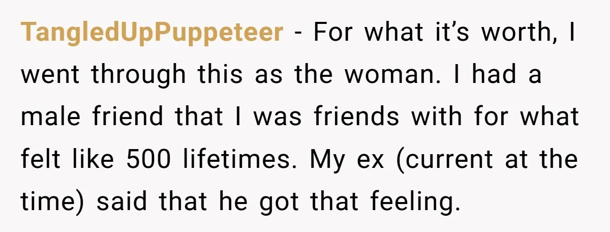 TangledUpPuppeteer − For what it’s worth, I went through this as the woman. I had a male friend that I was friends with for what felt like 500 lifetimes. My...