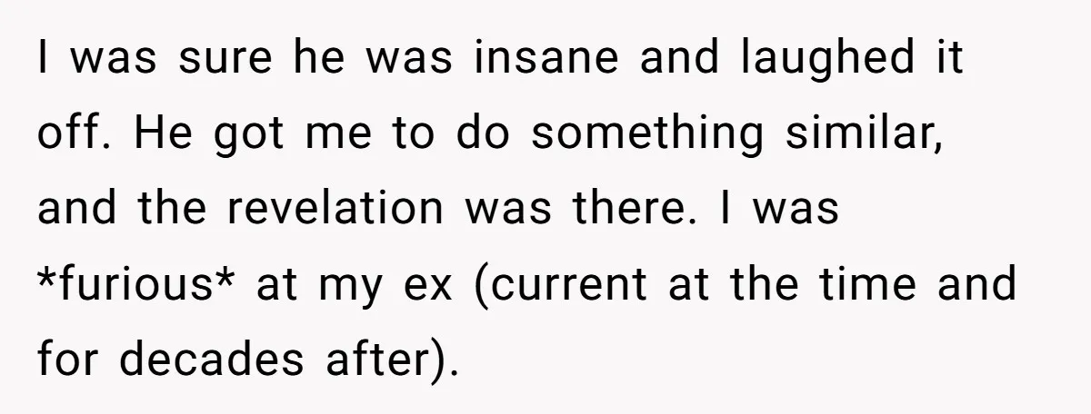 I was sure he was insane and laughed it off. He got me to do something similar, and the revelation was there. I was *furious* at my ex (current at...