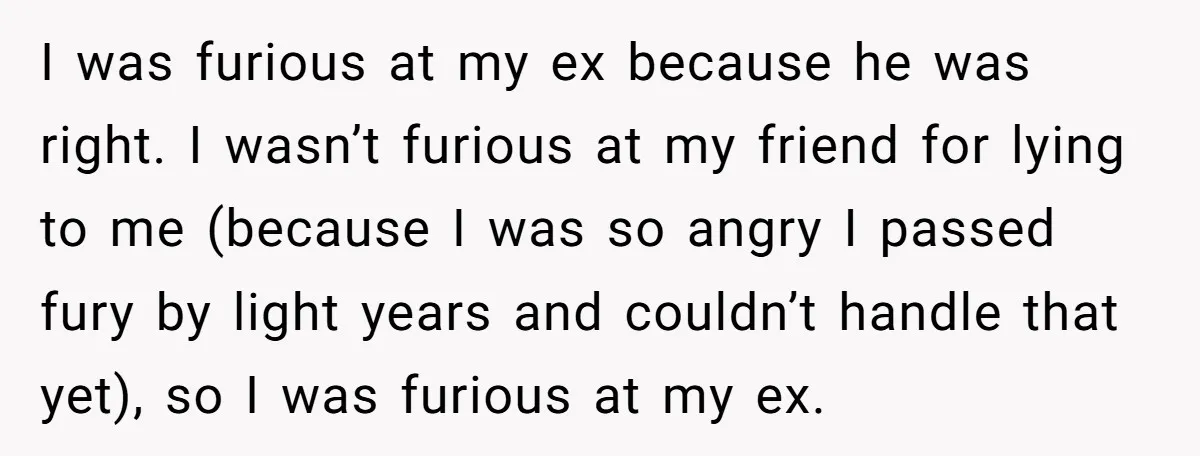 I was furious at my ex because he was right. I wasn’t furious at my friend for lying to me (because I was so angry I passed fury by light...
