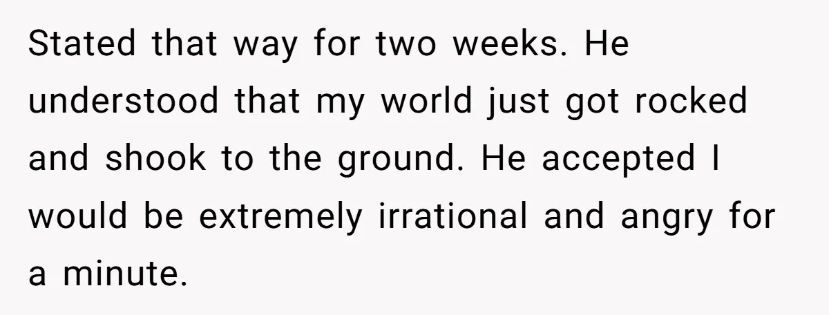 Stated that way for two weeks. He understood that my world just got rocked and shook to the ground. He accepted I would be extremely irrational and angry for a...