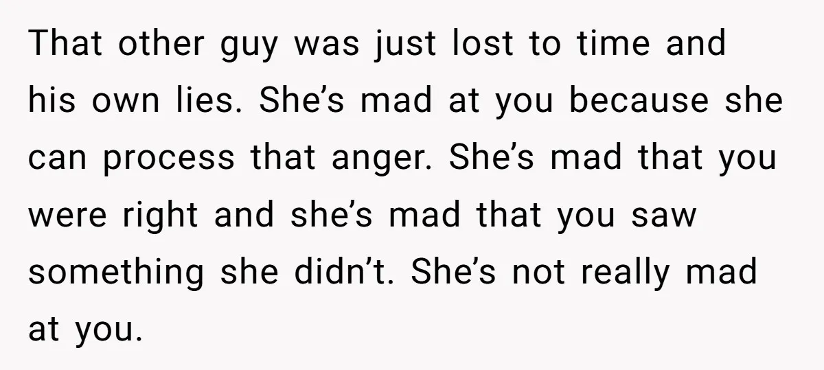 That other guy was just lost to time and his own lies. She’s mad at you because she can process that anger. She’s mad that you were right and she’s...