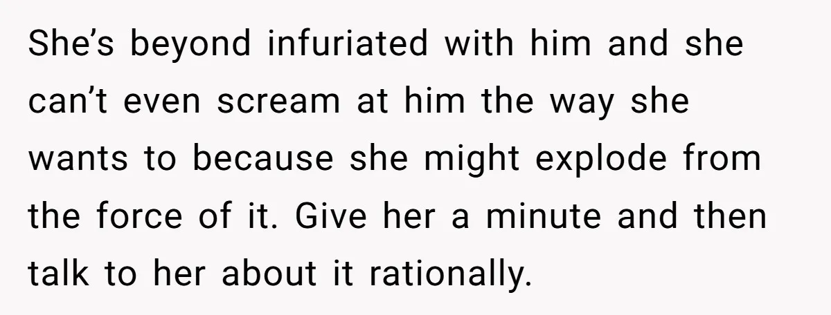 She’s beyond infuriated with him and she can’t even scream at him the way she wants to because she might explode from the force of it. Give her a minute...