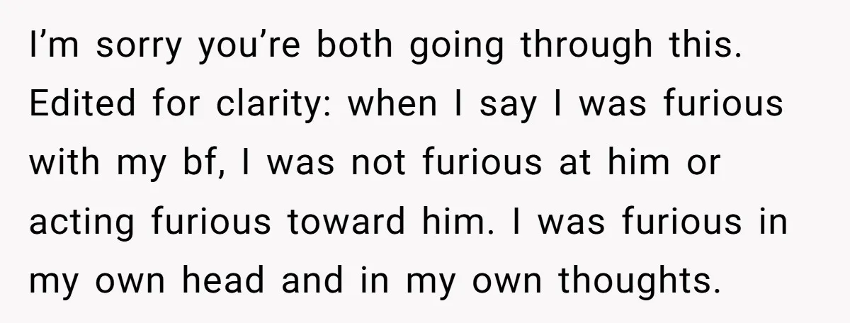 I’m sorry you’re both going through this. Edited for clarity: when I say I was furious with my bf, I was not furious at him or acting furious toward him....