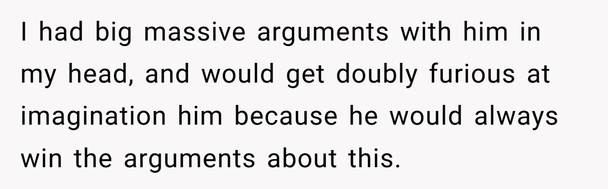 I had big massive arguments with him in my head, and would get doubly furious at imagination him because he would always win the arguments about this.