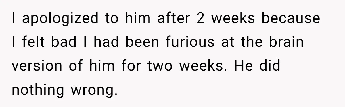 I apologized to him after 2 weeks because I felt bad I had been furious at the brain version of him for two weeks. He did nothing wrong.