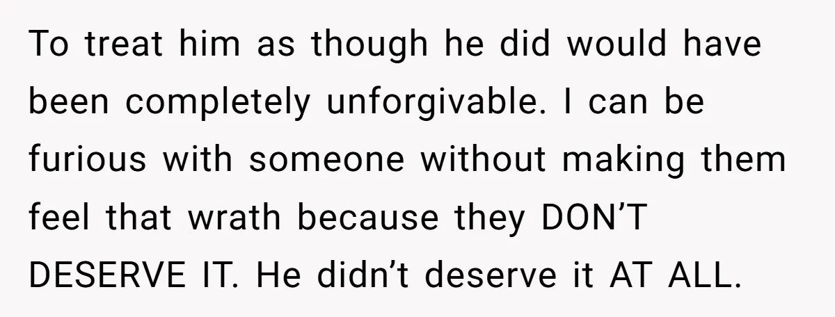 To treat him as though he did would have been completely unforgivable. I can be furious with someone without making them feel that wrath because they DON’T DESERVE IT. He...