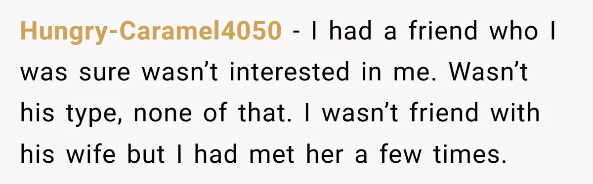 Hungry-Caramel4050 − I had a friend who I was sure wasn’t interested in me. Wasn’t his type, none of that. I wasn’t friend with his wife but I had met...